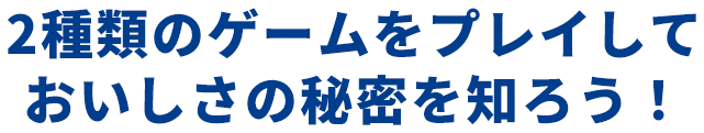 2種類のゲームをプレイしておいしさの秘密を知ろう！